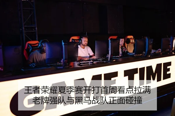 王者荣耀夏季赛开打首周看点拉满 老牌强队与黑马战队正面碰撞