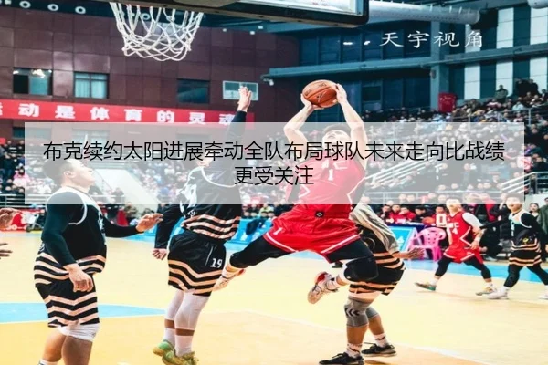 布克续约太阳进展牵动全队布局球队未来走向比战绩更受关注